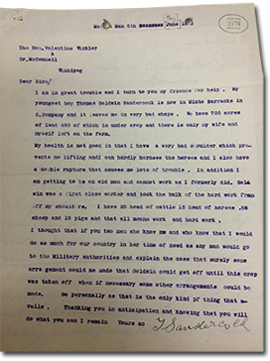 Letter from T. Sandercock to The Hon. Valentine Winkler and Dr. McConnell. Dear Sirs/ I am in great trouble and I turn to you my friends for help. My youngest boy Thomas Goldwin Sandercock is now in Minto Barracks in C. Company and it leaves me in very bad shape. We have 700 acres of land 400 of which is under crop and there is only my wife and myself left on the farm. my health is not good in that I have a very bad shoulder which prevents me lifting and I can hardly harness the horses and I also have a double rupture that causes me lots of trouble. In addition I am getting to be an old man and cannot work as I formerly did. Goldwin was a first class worker and took the bulk of the hard work from off my shoulders. I have 25 head of cattle 13 head of horses, 56 sheep, and 10 pigs and that all means work and hard work. I thought that if you two men who know me and who know that I would do as much for our country in her time of need as any man would go to the Military authorirites and explain the case that surely some arrangement could be made that Goldwin could get off until this crop was taken off when if necessary some other arrangements could be made. Go personally as that is the only kind of thing that avails. Thanking you in anticipation and knowing that you will do what you can I remain yours &c.